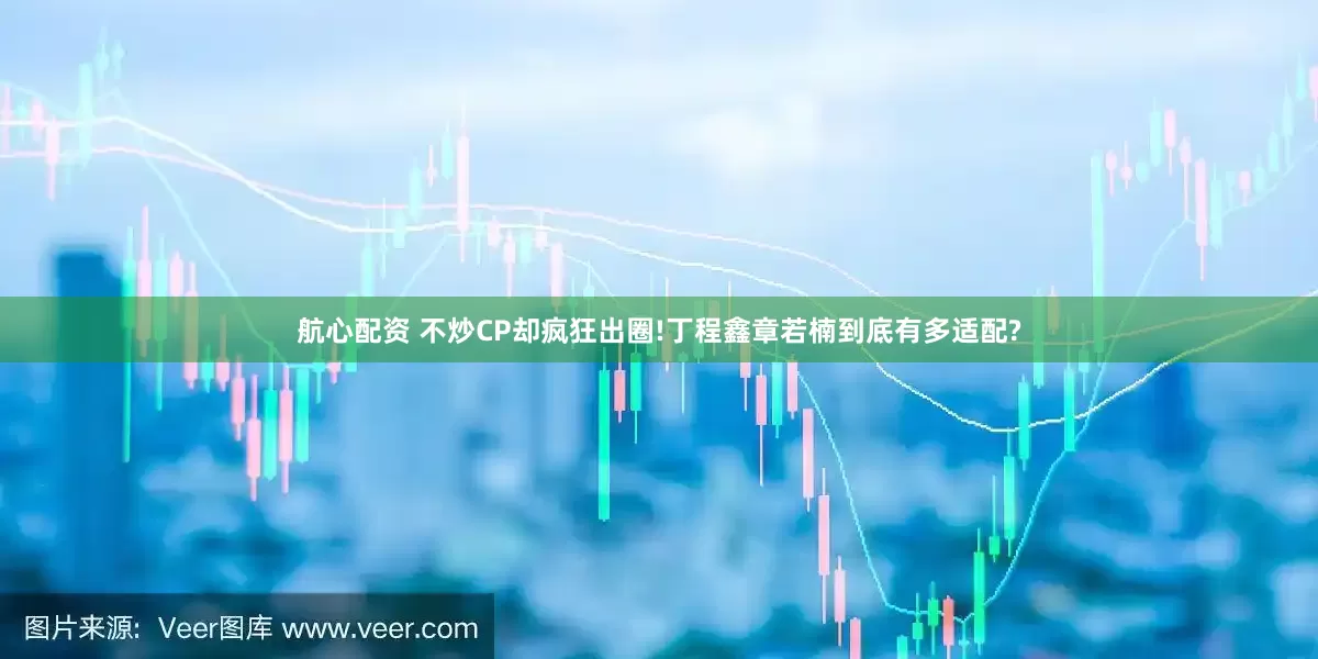航心配资 不炒CP却疯狂出圈!丁程鑫章若楠到底有多适配?